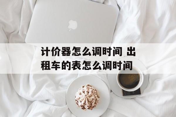 计价器怎么调时间 出租车的表怎么调时间-第1张图片-