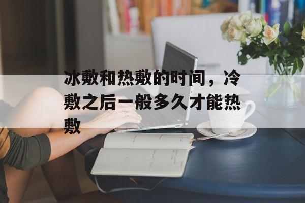 冰敷和热敷的时间，冷敷之后一般多久才能热敷-第1张图片-
