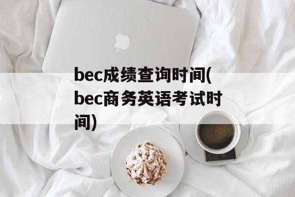 bec成绩查询时间(bec商务英语考试时间)-第1张图片-