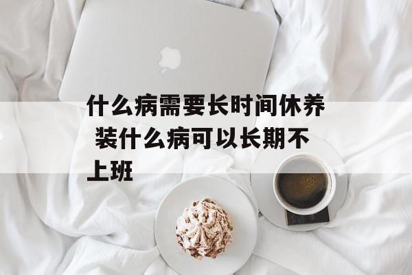 什么病需要长时间休养 装什么病可以长期不上班-第1张图片-