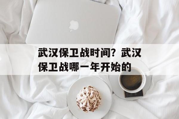 武汉保卫战时间？武汉保卫战哪一年开始的-第1张图片-