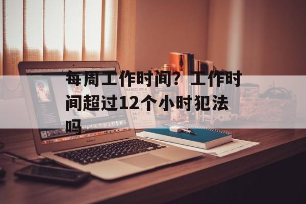 每周工作时间？工作时间超过12个小时犯法吗-第1张图片-