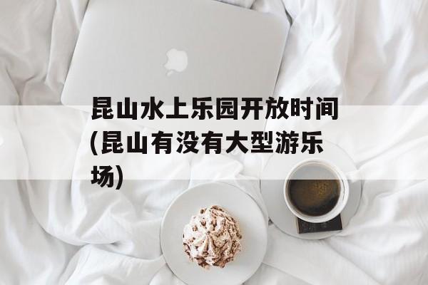 昆山水上乐园开放时间(昆山有没有大型游乐场)-第1张图片-