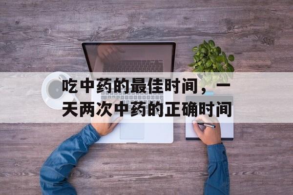 吃中药的最佳时间，一天两次中药的正确时间-第1张图片-