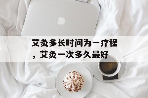 艾灸多长时间为一疗程，艾灸一次多久最好-第1张图片-
