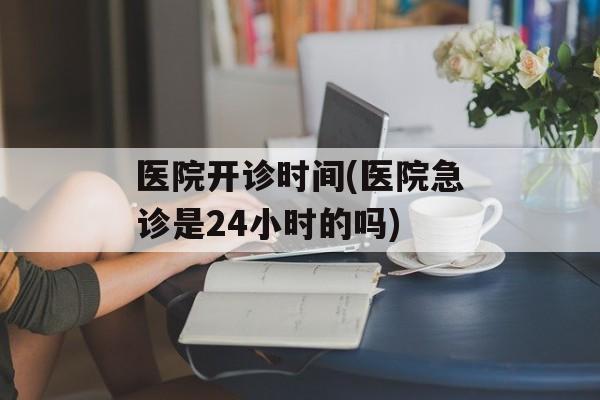 医院开诊时间(医院急诊是24小时的吗)-第1张图片-