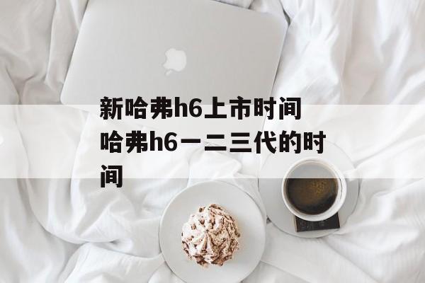 新哈弗h6上市时间 哈弗h6一二三代的时间-第1张图片-