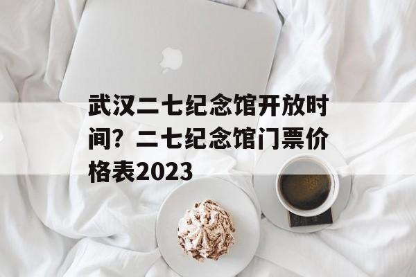 武汉二七纪念馆开放时间？二七纪念馆门票价格表2023-第1张图片-