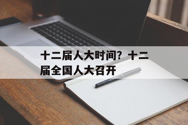 十二届人大时间？十二届全国人大召开-第1张图片-