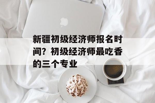 新疆初级经济师报名时间？初级经济师最吃香的三个专业-第1张图片-