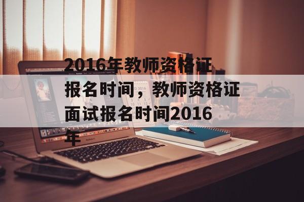 2016年教师资格证报名时间，教师资格证面试报名时间2016年-第1张图片-
