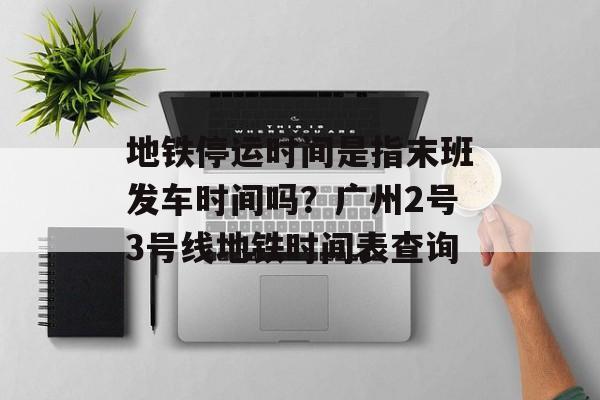 地铁停运时间是指末班发车时间吗？广州2号3号线地铁时间表查询-第1张图片-