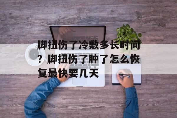 脚扭伤了冷敷多长时间？脚扭伤了肿了怎么恢复最快要几天-第1张图片-