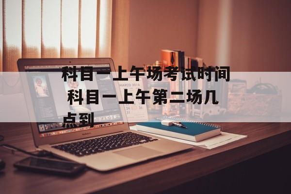 科目一上午场考试时间 科目一上午第二场几点到-第1张图片-