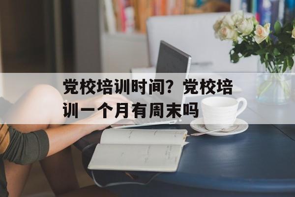 党校培训时间？党校培训一个月有周末吗-第1张图片-
