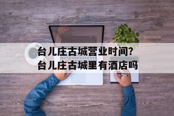 台儿庄古城营业时间？台儿庄古城里有酒店吗-第1张图片-