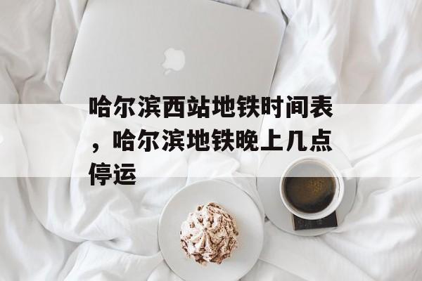 哈尔滨西站地铁时间表，哈尔滨地铁晚上几点停运-第1张图片-