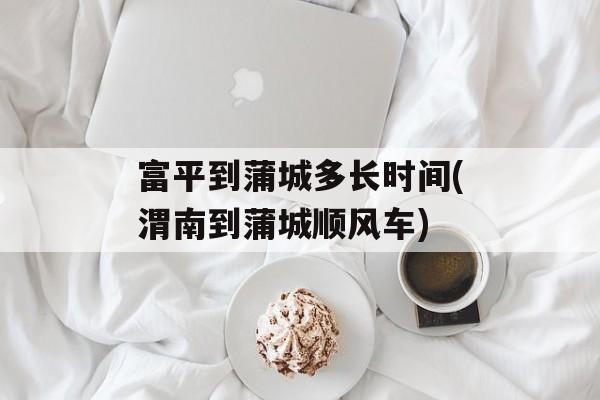 富平到蒲城多长时间(渭南到蒲城顺风车)-第1张图片-