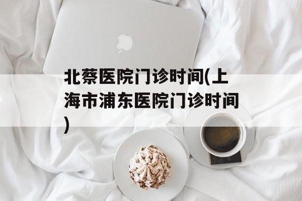 北蔡医院门诊时间(上海市浦东医院门诊时间)-第1张图片-