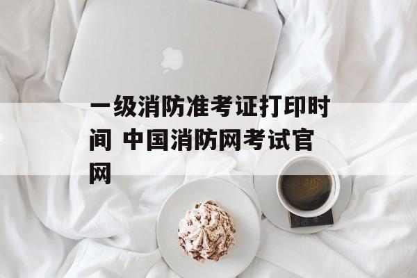 一级消防准考证打印时间 中国消防网考试官网-第1张图片-