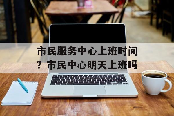 市民服务中心上班时间？市民中心明天上班吗-第1张图片-