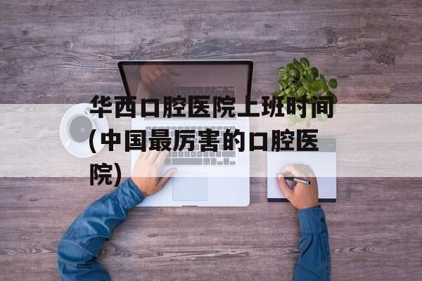 华西口腔医院上班时间(中国最厉害的口腔医院)-第1张图片-
