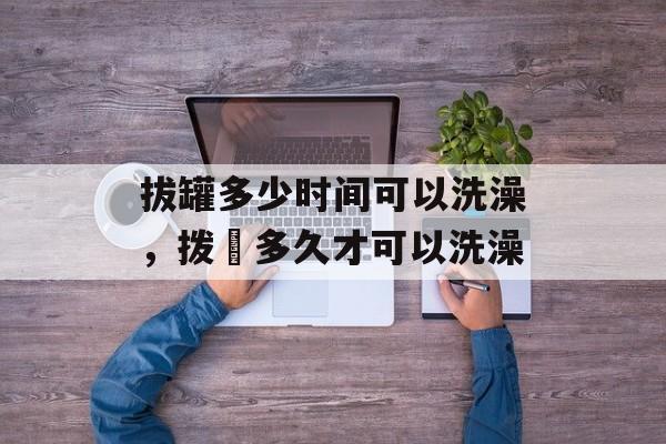 拔罐多少时间可以洗澡，拨壦多久才可以洗澡-第1张图片-