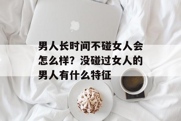 男人长时间不碰女人会怎么样？没碰过女人的男人有什么特征-第1张图片-