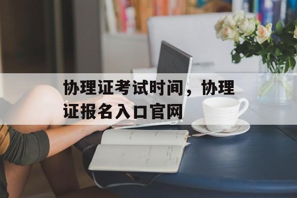 协理证考试时间，协理证报名入口官网-第1张图片-