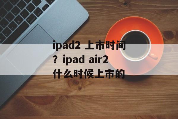 ipad2 上市时间？ipad air2什么时候上市的-第1张图片-