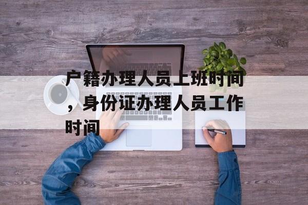户籍办理人员上班时间，身份证办理人员工作时间-第1张图片-