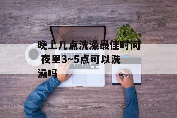 晚上几点洗澡最佳时间 夜里3～5点可以洗澡吗-第1张图片-