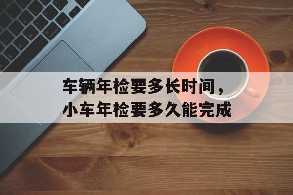 车辆年检要多长时间，小车年检要多久能完成-第1张图片-