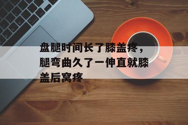 盘腿时间长了膝盖疼，腿弯曲久了一伸直就膝盖后窝疼-第1张图片-