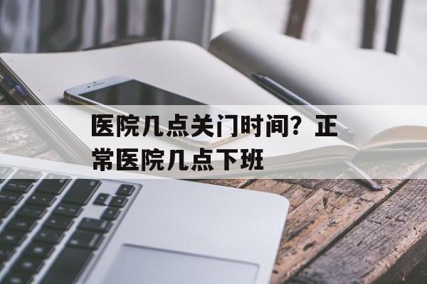 医院几点关门时间？正常医院几点下班-第1张图片-