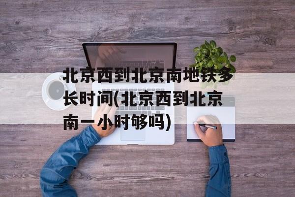 北京西到北京南地铁多长时间(北京西到北京南一小时够吗)-第1张图片-
