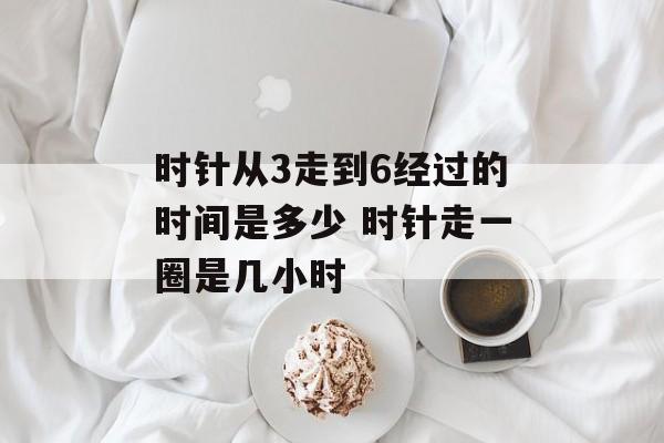 时针从3走到6经过的时间是多少 时针走一圈是几小时-第1张图片-