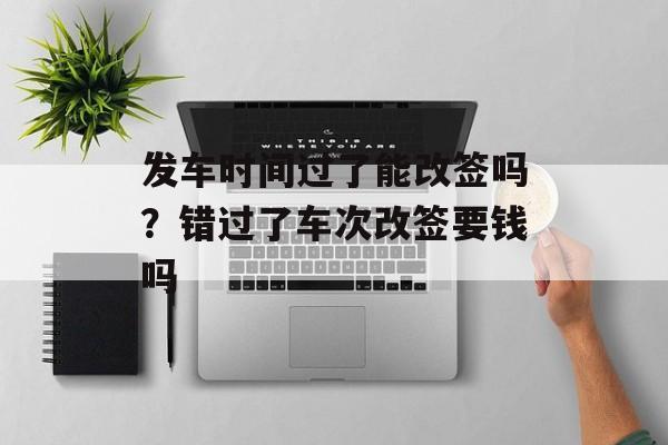 发车时间过了能改签吗？错过了车次改签要钱吗-第1张图片-