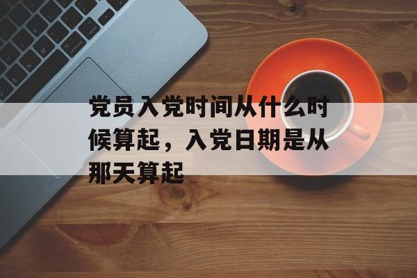 党员入党时间从什么时候算起，入党日期是从那天算起-第1张图片-