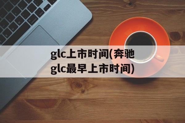 glc上市时间(奔驰glc最早上市时间)-第1张图片-
