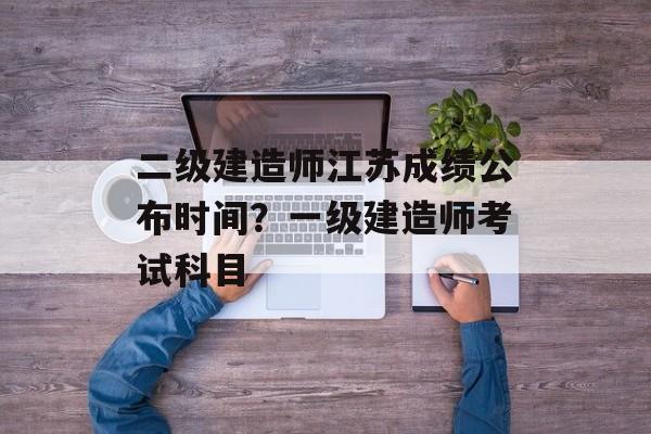 二级建造师江苏成绩公布时间？一级建造师考试科目-第1张图片-