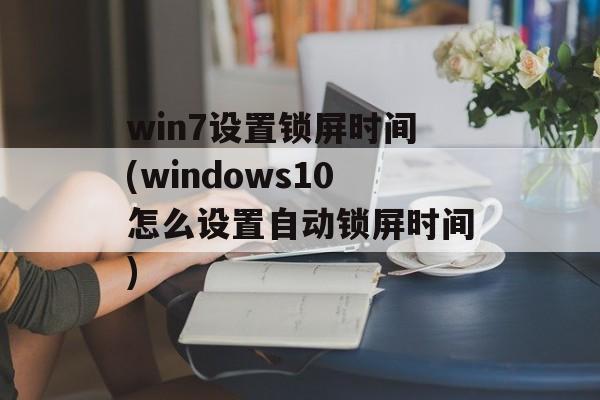 win7设置锁屏时间(windows10怎么设置自动锁屏时间)-第1张图片-