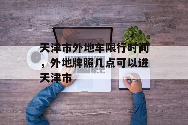 天津市外地车限行时间，外地牌照几点可以进天津市-第1张图片-