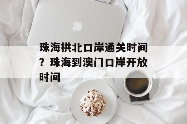 珠海拱北口岸通关时间？珠海到澳门口岸开放时间-第1张图片-