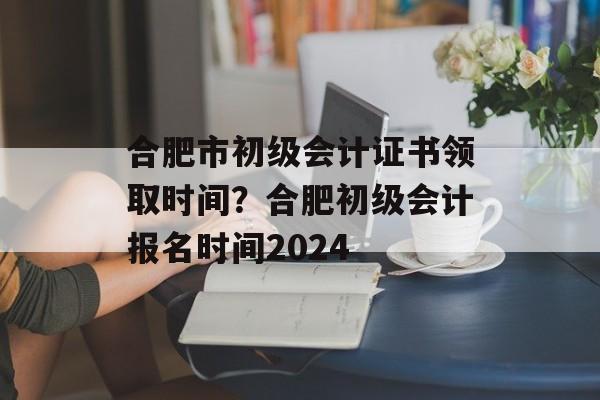 合肥市初级会计证书领取时间？合肥初级会计报名时间2024-第1张图片-