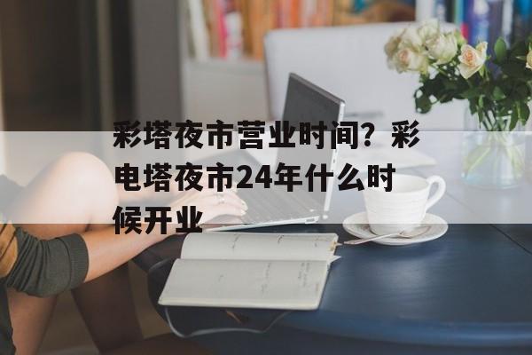 彩塔夜市营业时间？彩电塔夜市24年什么时候开业-第1张图片-