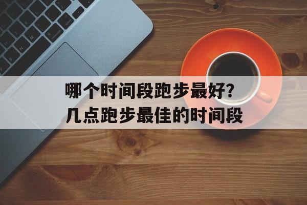 哪个时间段跑步最好？几点跑步最佳的时间段-第1张图片-