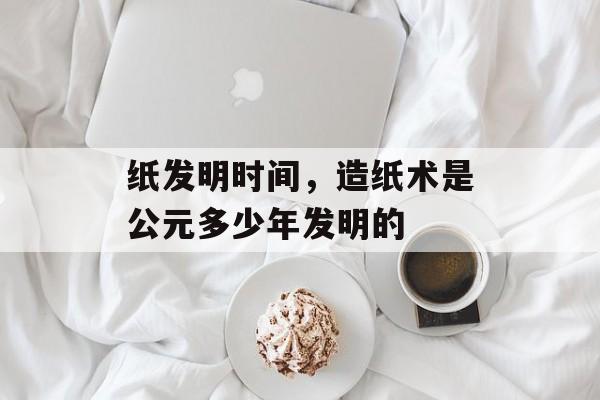 纸发明时间，造纸术是公元多少年发明的-第1张图片-