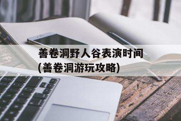 善卷洞野人谷表演时间(善卷洞游玩攻略)-第1张图片-