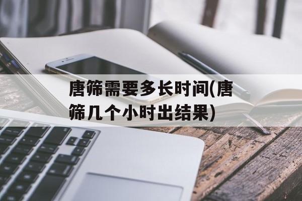 唐筛需要多长时间(唐筛几个小时出结果)-第1张图片-